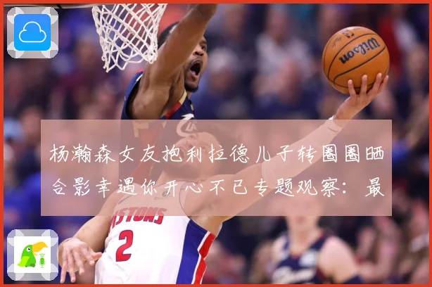 杨瀚森女友抱利拉德儿子转圈圈晒合影幸遇你开心不已专题观察：最新赛事动态与深度分析