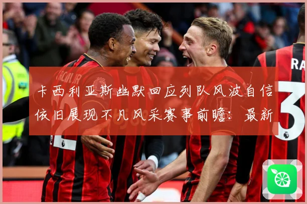 卡西利亚斯幽默回应列队风波自信依旧展现不凡风采赛事前瞻：最新赛事动态与深度分析