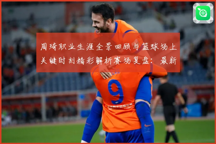 周琦职业生涯全景回顾与篮球场上关键时刻精彩解析赛场复盘：最新赛事动态与深度分析
