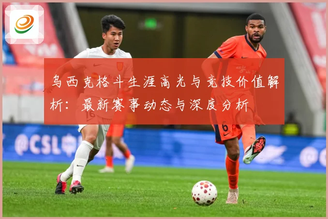 乌西克格斗生涯高光与竞技价值解析：最新赛事动态与深度分析