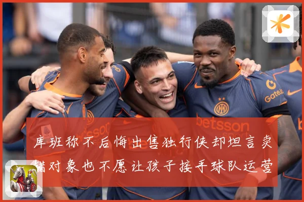 库班称不后悔出售独行侠却坦言卖错对象也不愿让孩子接手球队运营赛场复盘：最新赛事动态与深度分析