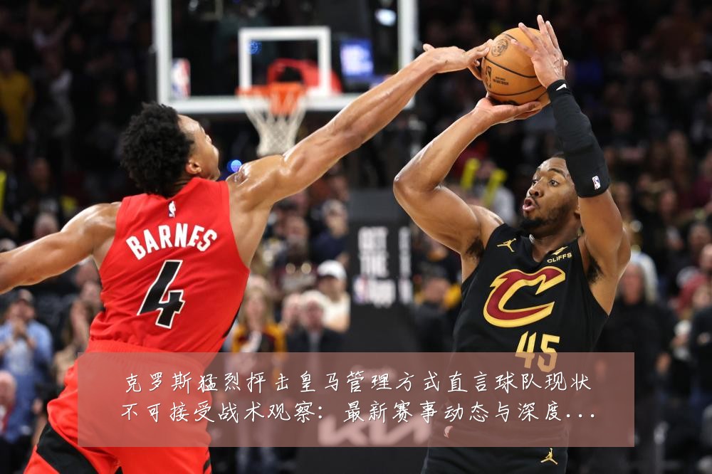 克罗斯猛烈抨击皇马管理方式直言球队现状不可接受战术观察:最新赛事动态与深度分析