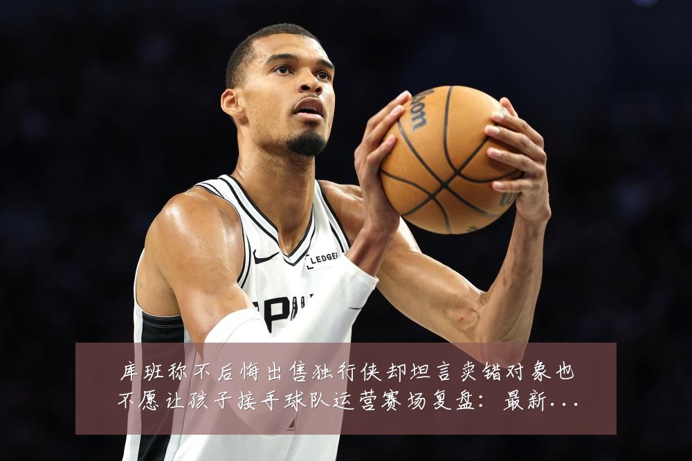 库班称不后悔出售独行侠却坦言卖错对象也不愿让孩子接手球队运营赛场复盘:最新赛事动态与深度分析