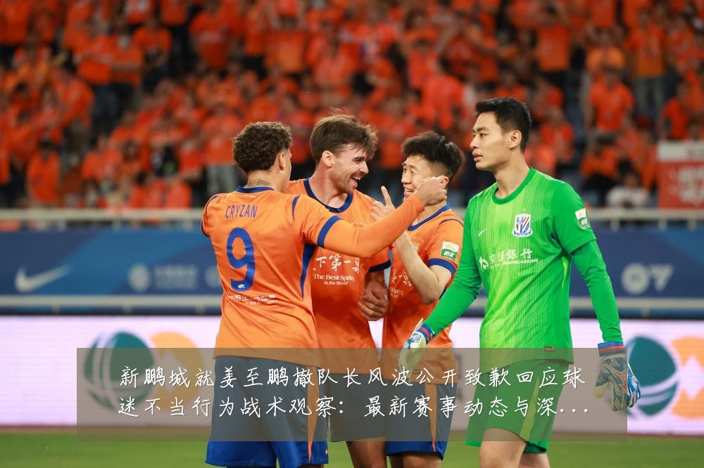 新鹏城就姜至鹏撤队长风波公开致歉回应球迷不当行为战术观察：最新赛事动态与深度分析