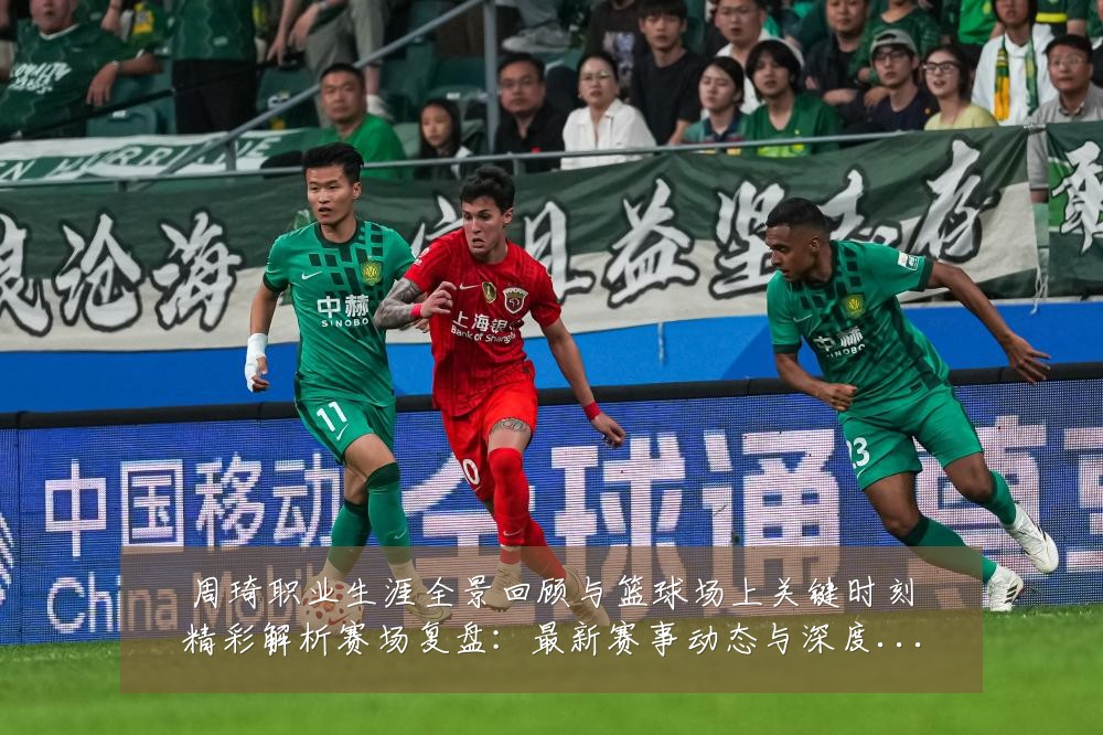 周琦职业生涯全景回顾与篮球场上关键时刻精彩解析赛场复盘:最新赛事动态与深度分析