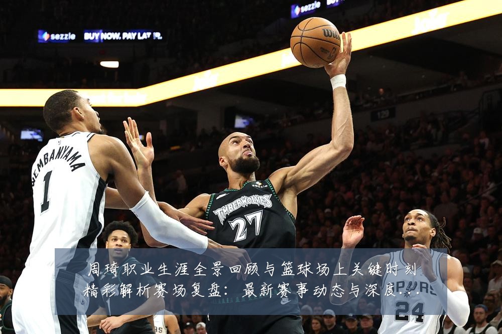 周琦职业生涯全景回顾与篮球场上关键时刻精彩解析赛场复盘:最新赛事动态与深度分析